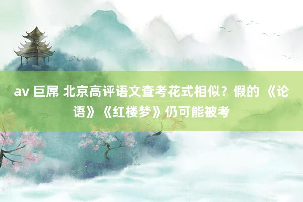 av 巨屌 北京高评语文查考花式相似？假的 《论语》《红楼梦》仍可能被考