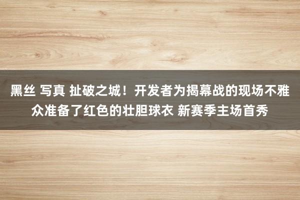 黑丝 写真 扯破之城！开发者为揭幕战的现场不雅众准备了红色的壮胆球衣 新赛季主场首秀