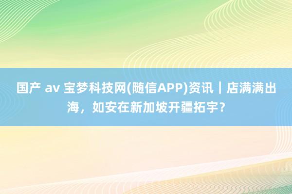 国产 av 宝梦科技网(随信APP)资讯｜店满满出海，如安在新加坡开疆拓宇？