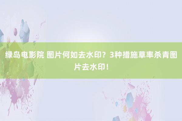 绿岛电影院 图片何如去水印？3种措施草率杀青图片去水印！