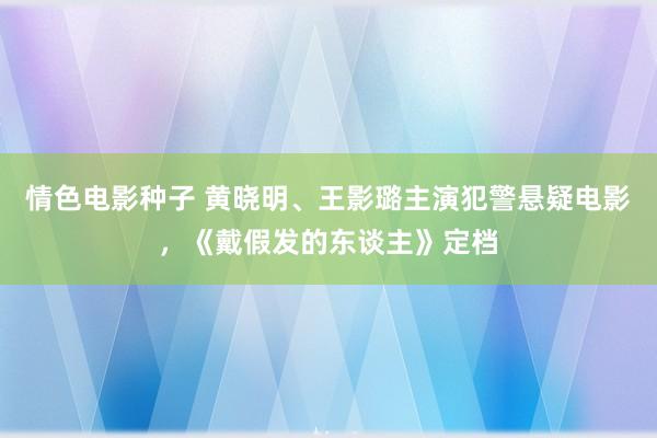 情色电影种子 黄晓明、王影璐主演犯警悬疑电影，《戴假发的东谈主》定档