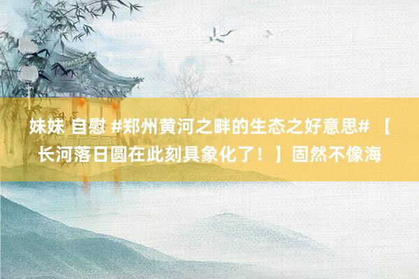 妹妹 自慰 #郑州黄河之畔的生态之好意思# 【长河落日圆在此刻具象化了！】固然不像海