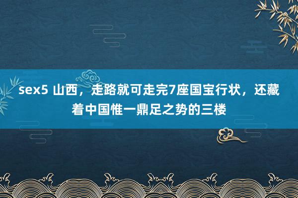 sex5 山西，走路就可走完7座国宝行状，还藏着中国惟一鼎足之势的三楼