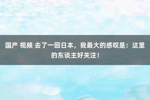 国产 视频 去了一回日本，我最大的感叹是：这里的东谈主好关注！