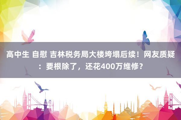 高中生 自慰 吉林税务局大楼垮塌后续！网友质疑：要根除了，还花400万维修？