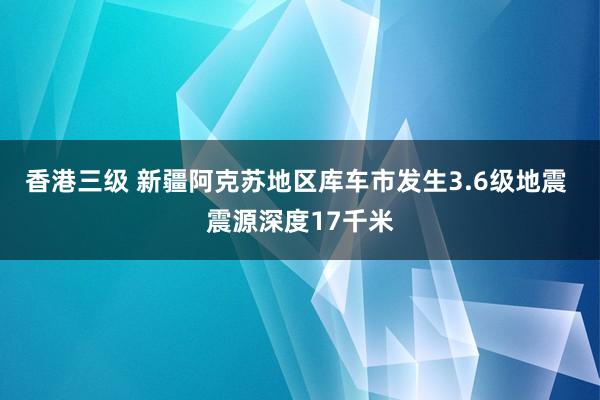 香港三级 新疆阿克苏地区库车市发生3.6级地震 震源深度17千米