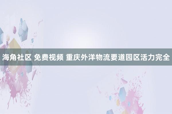 海角社区 免费视频 重庆外洋物流要道园区活力完全