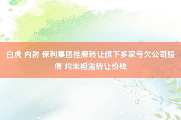 白虎 内射 保利集团挂牌转让旗下多家亏欠公司股债 均未袒露转让价钱