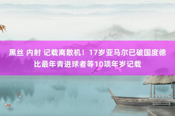 黑丝 内射 记载离散机！17岁亚马尔已破国度德比最年青进球者等10项年岁记载