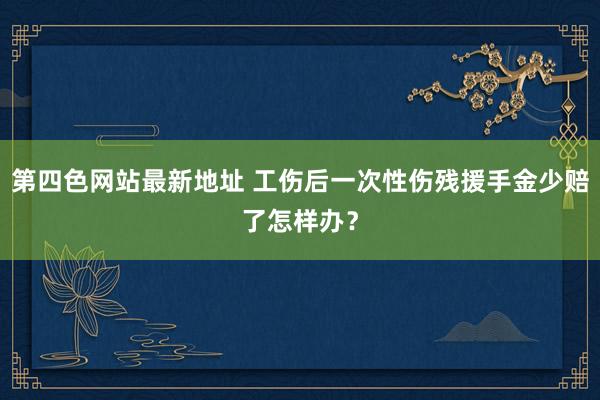 第四色网站最新地址 工伤后一次性伤残援手金少赔了怎样办？