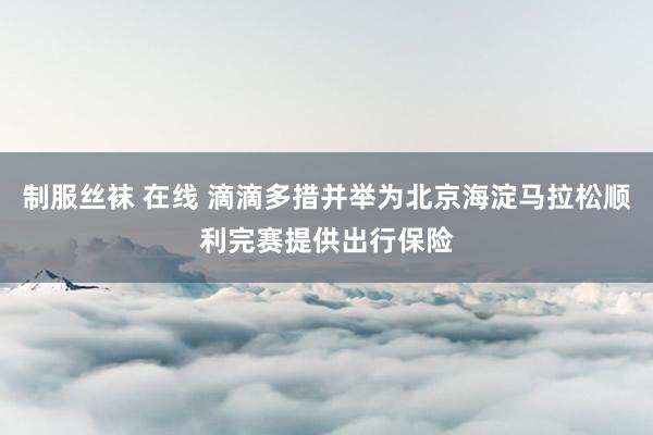 制服丝袜 在线 滴滴多措并举为北京海淀马拉松顺利完赛提供出行保险