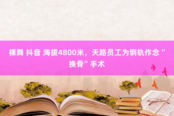 裸舞 抖音 海拔4800米，天路员工为钢轨作念“换骨”手术