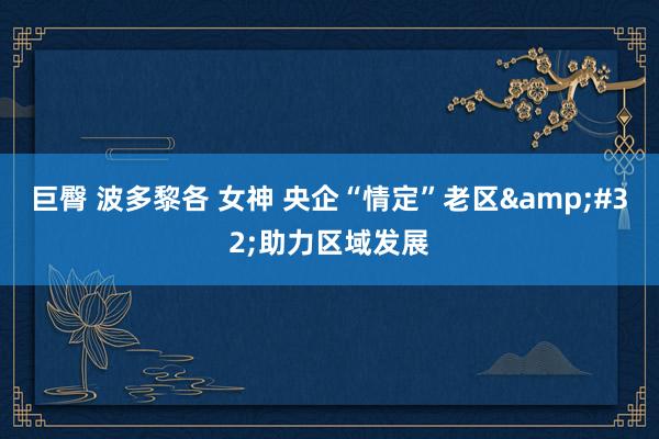 巨臀 波多黎各 女神 央企“情定”老区&#32;助力区域发展