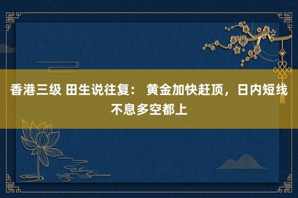 香港三级 田生说往复： 黄金加快赶顶，日内短线不息多空都上