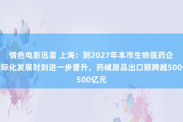 情色电影迅雷 上海：到2027年本市生物医药企业国际化发展时刻进一步晋升，药械居品出口额跨越500亿元