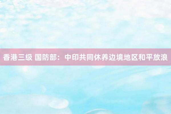 香港三级 国防部：中印共同休养边境地区和平放浪