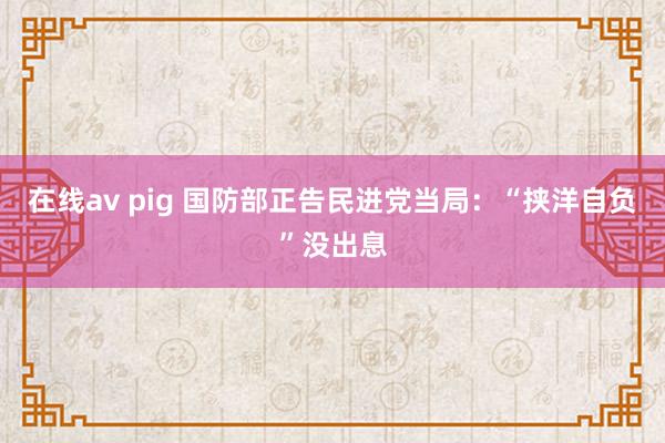 在线av pig 国防部正告民进党当局：“挟洋自负”没出息