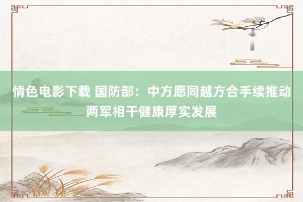 情色电影下载 国防部：中方愿同越方合手续推动两军相干健康厚实发展