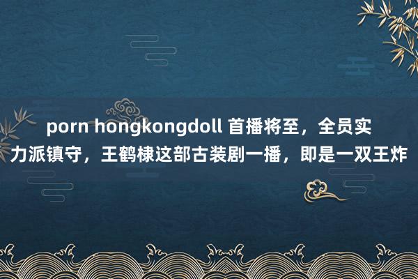 porn hongkongdoll 首播将至，全员实力派镇守，王鹤棣这部古装剧一播，即是一双王炸