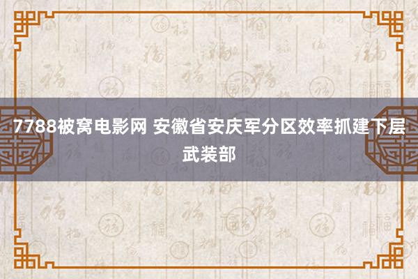 7788被窝电影网 安徽省安庆军分区效率抓建下层武装部