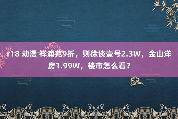 r18 动漫 祥浦苑9折，则徐谈壹号2.3W，金山洋房1.99W，楼市怎么看？