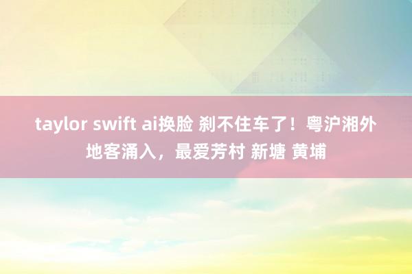 taylor swift ai换脸 刹不住车了！粤沪湘外地客涌入，最爱芳村 新塘 黄埔