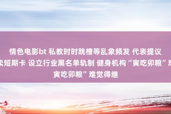 情色电影bt 私教时时跳槽等乱象频发 代表提议率领售卖短期卡 设立行业黑名单轨制 健身机构“寅吃卯粮”难觉得继