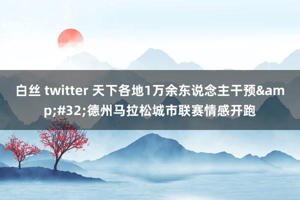 白丝 twitter 天下各地1万余东说念主干预&#32;德州马拉松城市联赛情感开跑