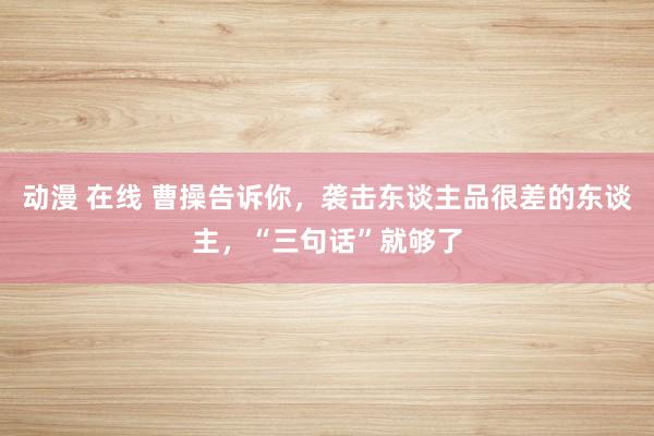 动漫 在线 曹操告诉你，袭击东谈主品很差的东谈主，“三句话”就够了