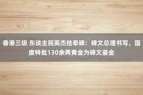 香港三级 东谈主民英杰挂牵碑：碑文总理书写，国度特批130余两黄金为碑文鎏金