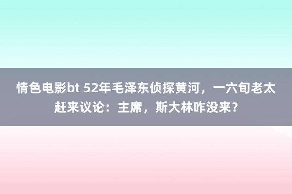 情色电影bt 52年毛泽东侦探黄河，一六旬老太赶来议论：主席，斯大林咋没来？