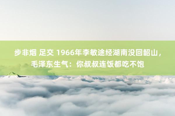 步非烟 足交 1966年李敏途经湖南没回韶山，毛泽东生气：你叔叔连饭都吃不饱