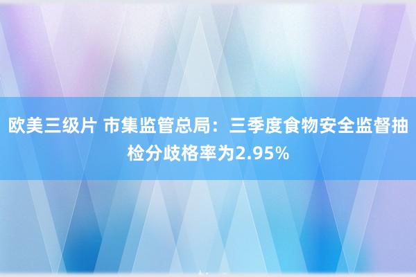 欧美三级片 市集监管总局：三季度食物安全监督抽检分歧格率为2.95%