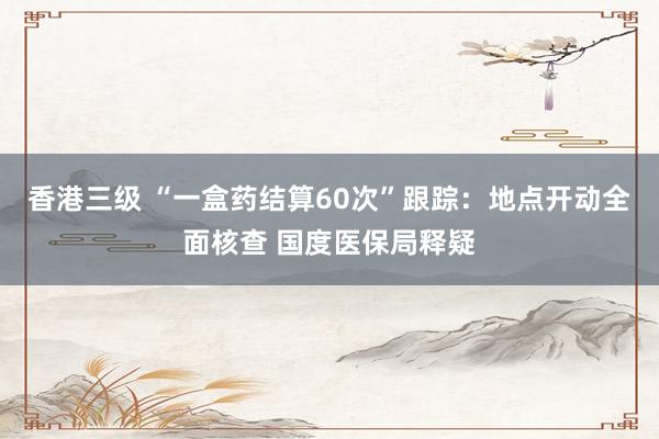 香港三级 “一盒药结算60次”跟踪：地点开动全面核查 国度医保局释疑