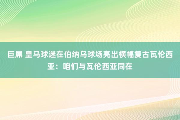 巨屌 皇马球迷在伯纳乌球场亮出横幅复古瓦伦西亚：咱们与瓦伦西亚同在