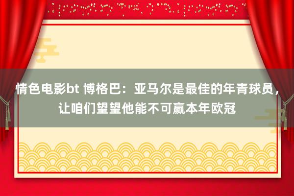 情色电影bt 博格巴：亚马尔是最佳的年青球员，让咱们望望他能不可赢本年欧冠