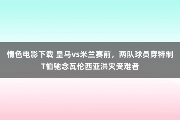 情色电影下载 皇马vs米兰赛前，两队球员穿特制T恤驰念瓦伦西亚洪灾受难者