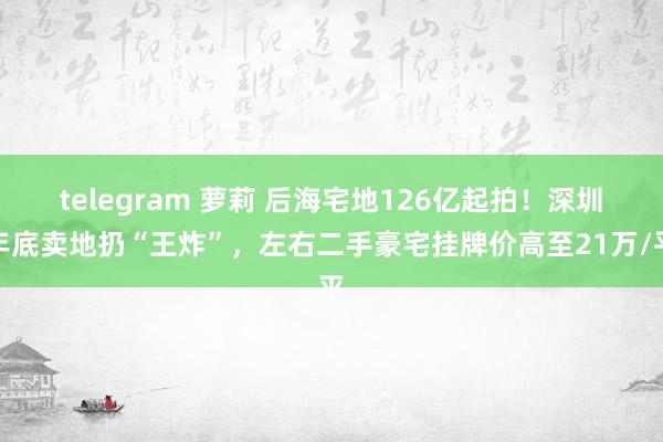 telegram 萝莉 后海宅地126亿起拍！深圳年底卖地扔“王炸”，左右二手豪宅挂牌价高至21万/平