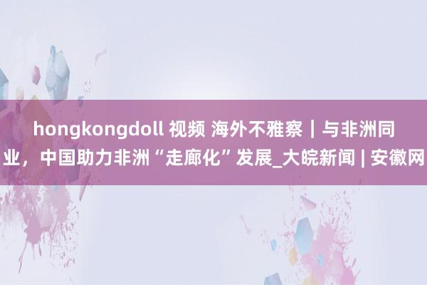 hongkongdoll 视频 海外不雅察｜与非洲同业，中国助力非洲“走廊化”发展_大皖新闻 | 安徽网