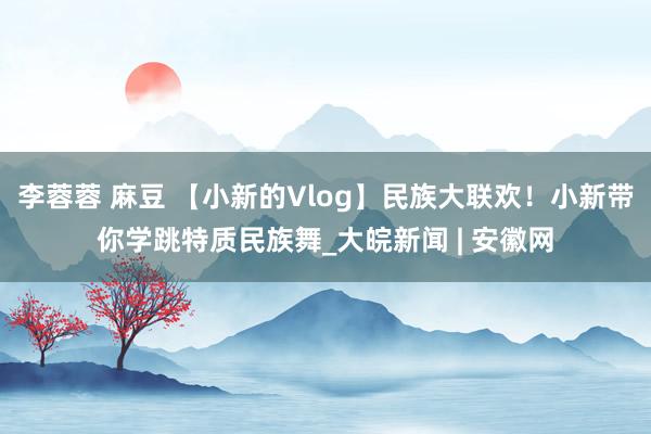 李蓉蓉 麻豆 【小新的Vlog】民族大联欢！小新带你学跳特质民族舞_大皖新闻 | 安徽网