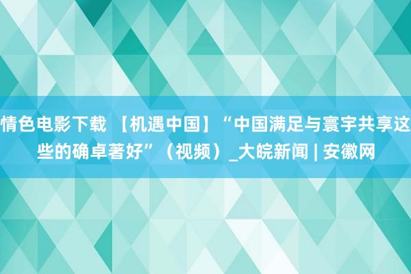 情色电影下载 【机遇中国】“中国满足与寰宇共享这些的确卓著好”（视频）_大皖新闻 | 安徽网