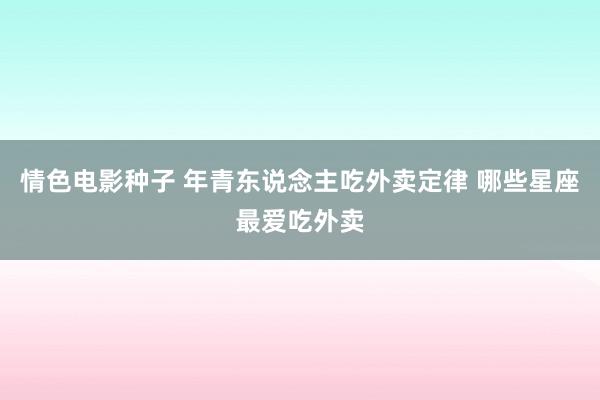 情色电影种子 年青东说念主吃外卖定律 哪些星座最爱吃外卖