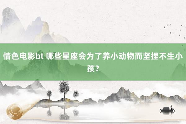 情色电影bt 哪些星座会为了养小动物而坚捏不生小孩？