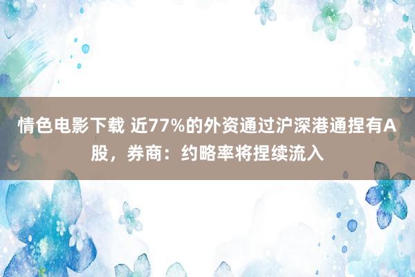 情色电影下载 近77%的外资通过沪深港通捏有A股，券商：约略率将捏续流入