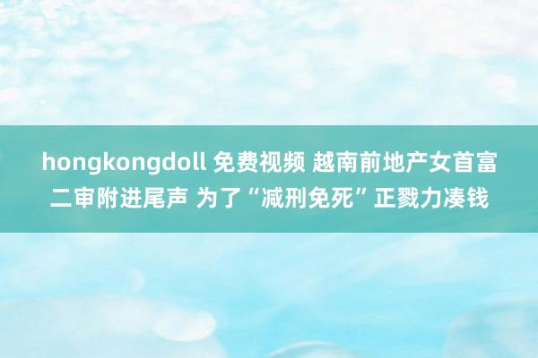 hongkongdoll 免费视频 越南前地产女首富二审附进尾声 为了“减刑免死”正戮力凑钱