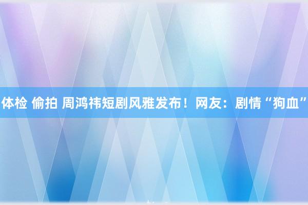 体检 偷拍 周鸿祎短剧风雅发布！网友：剧情“狗血”