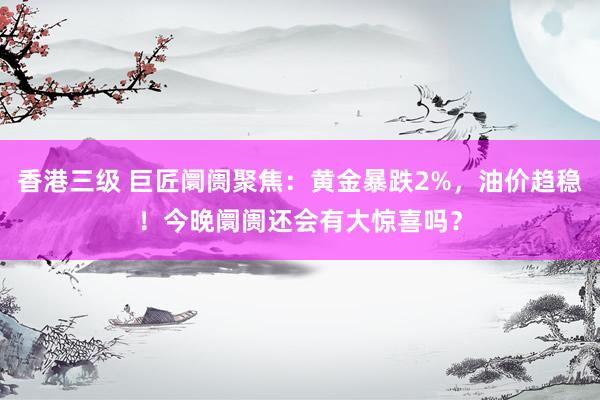 香港三级 巨匠阛阓聚焦：黄金暴跌2%，油价趋稳！今晚阛阓还会有大惊喜吗？