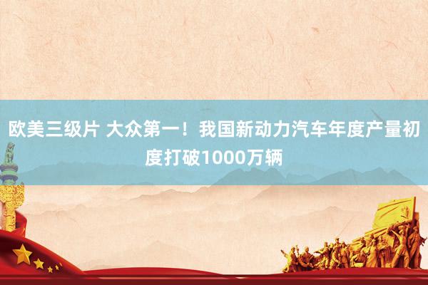 欧美三级片 大众第一！我国新动力汽车年度产量初度打破1000万辆