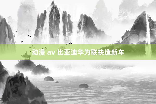 动漫 av 比亚迪华为联袂造新车