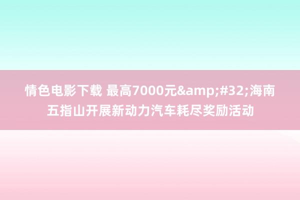 情色电影下载 最高7000元&#32;海南五指山开展新动力汽车耗尽奖励活动